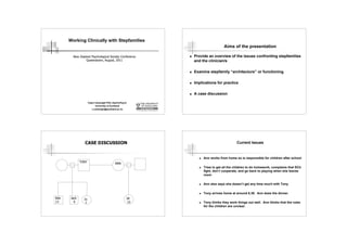 Working Clinically with Stepfamilies
                                                                                     Aims of the presentation

        New Zealand Psychological Society Conference             Provide an overview of the issues confronting stepfamilies
                Queenstown, August, 2011                          and the clinician/s

                                                                 Examine stepfamily “architecture” or functioning

                                                                 Implications for practice

                                                                 A case discussion

                     Claire Cartwright PhD, DipClinPsych
                            University of Auckland
                         c.cartwright@auckland.ac.nz




                CASE DISCUSSION                                                              Current Issues


                                                                       Ann works from home so is responsible for children after school
              TONY
                                             ANN
                                                                       Tries to get all the children to do homework, complains that SCh
                                                                        fight, don’t cooperate, and go back to playing when she leaves
                                                                        room

                                                                       Ann also says she doesn’t get any time much with Tony

                                                                       Tony arrives home at around 6.30. Ann does the dinner.
Bob    Jack     Jo                                     Jill
13       6       7                                      15             Tony thinks they work things out well. Ann thinks that the rules
                                                                        for the children are unclear.
 