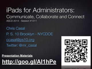 Chris Casal
P. S. 10 Brooklyn - NYCDOE
ccasal@ps10.org
Twitter: @mr_casal
iPads for Administrators:
Communicate, Collaborate and Connect
ASCD 2014 - Session #1311
Presentation Materials
http://goo.gl/AI1hPe
 