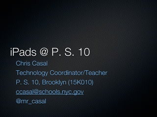 iPads @ P. S. 10
 Chris Casal
 Technology Coordinator/Teacher
 P. S. 10, Brooklyn (15K010)
 ccasal@schools.nyc.gov
 @mr_casal
 