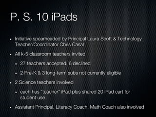 P. S. 10 iPads
 Initiative spearheaded by Principal Laura Scott & Technology
 Teacher/Coordinator Chris Casal
 All k-5 classroom teachers invited
   27 teachers accepted, 6 declined
   2 Pre-K & 3 long-term subs not currently eligible
 2 Science teachers involved
   each has “teacher” iPad plus shared 20 iPad cart for
   student use
 Assistant Principal, Literacy Coach, Math Coach also involved
 