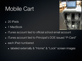 Mobile Cart

20 iPads
1 MacBook
iTunes account tied to official school email account
iTunes account tied to Principal’s DOE issued “P-Card”
each iPad numbered
  labeled externally & “Home” & “Lock” screen images
 