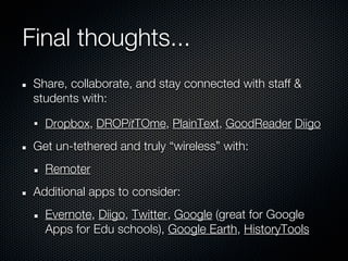 Final thoughts...
 Share, collaborate, and stay connected with staff &
 students with:

   Dropbox, DROPitTOme, PlainText, GoodReader Diigo
 Get un-tethered and truly “wireless” with:
   Remoter
 Additional apps to consider:
   Evernote, Diigo, Twitter, Google (great for Google
   Apps for Edu schools), Google Earth, HistoryTools
 
