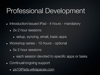 Professional Development
Introduction/issued iPad - 4 hours - mandatory
  2x 2 hour sessions
    setup, syncing, email, basic apps
Workshop series - 10 hours - optional
  5x 2 hour sessions
    each session devoted to specific apps or tasks
Continual/ongoing support
  ps10iPads.wikispaces.com
 