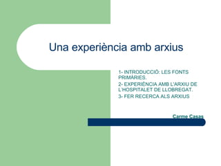 Una experiència amb arxius 1- INTRODUCCIÓ: LES FONTS PRIMÀRIES. 2- EXPERIÈNCIA AMB L'ARXIU DE L’HOSPITALET DE LLOBREGAT. 3- FER RECERCA ALS ARXIUS Carme Casas 