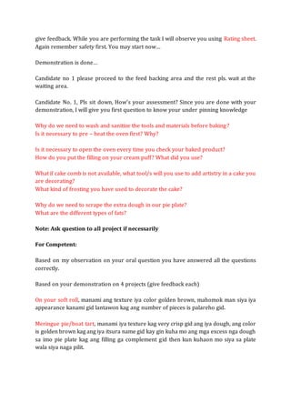 give feedback. While you are performing the task I will observe you using Rating sheet.
Again remember safety first. You may start now…
Demonstration is done…
Candidate no 1 please proceed to the feed backing area and the rest pls. wait at the
waiting area.
Candidate No. 1, Pls sit down, How’s your assessment? Since you are done with your
demonstration, I will give you first question to know your under pinning knowledge
Why do we need to wash and sanitize the tools and materials before baking?
Is it necessary to pre – heat the oven first? Why?
Is it necessary to open the oven every time you check your baked product?
How do you put the filling on your cream puff? What did you use?
What if cake comb is not available, what tool/s will you use to add artistry in a cake you
are decorating?
What kind of frosting you have used to decorate the cake?
Why do we need to scrape the extra dough in our pie plate?
What are the different types of fats?
Note: Ask question to all project if necessarily
For Competent:
Based on my observation on your oral question you have answered all the questions
correctly.
Based on your demonstration on 4 projects (give feedback each)
On your soft roll, manami ang texture iya color golden brown, mahomok man siya iya
appearance kanami gid lantawon kag ang number of pieces is palareho gid.
Meringue pie/boat tart, manami iya texture kag very crisp gid ang iya dough, ang color
is golden brown kag ang iya itsura name gid kay gin kuha mo ang mga excess nga dough
sa imo pie plate kag ang filling ga complement gid then kun kuhaon mo siya sa plate
wala siya naga pilit.
 