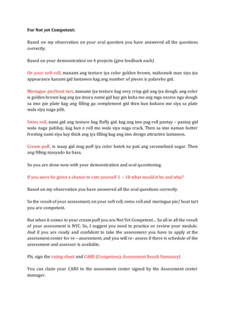 For Not yet Competent:
Based on my observation on your oral question you have answered all the questions
correctly.
Based on your demonstration on 4 projects (give feedback each)
On your soft roll, manami ang texture iya color golden brown, mahomok man siya iya
appearance kanami gid lantawon kag ang number of pieces is palareho gid.
Meringue pie/boat tart, manami iya texture kag very crisp gid ang iya dough, ang color
is golden brown kag ang iya itsura name gid kay gin kuha mo ang mga excess nga dough
sa imo pie plate kag ang filling ga complement gid then kun kuhaon mo siya sa plate
wala siya naga pilit.
Swiss roll, nami gid ang texture kag fluffy gid. kag ang imo pag roll pantay – pantay gid
wala naga pahilay, kag kun e roll mo wala siya naga crack. Then sa imo naman butter
frosting nami siya kay thick ang iya filling kag ang imo design attractive lantawon.
Cream puff, is waay gid mag puff iya color batok na pati ang caramelized sugar. Then
ang filling masyado ka basa.
So you are done now with your demonstration and oral questioning.
If you were be given a chance to rate yourself 1 – 10 what would it be and why?
Based on my observation you have answered all the oral questions correctly.
So the result of your assessment, on your soft roll, swiss roll and meringue pie/ boat tart
you are competent.
But when it comes to your cream puff you are Not Yet Competent… So all in all the result
of your assessment is NYC. So, I suggest you need to practice or review your module.
And if you are ready and confident to take the assessment you have to apply at the
assessment center for re – assessment, and you will re- assess if there is schedule of the
assessment and assessor is available.
Pls. sign the rating sheet and CARS (Competency Assessment Result Summary)
You can claim your CARS to the assessment center signed by the Assessment center
manager.
 