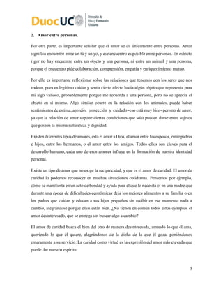 3
2. Amor entre personas.
Por otra parte, es importante señalar que el amor se da únicamente entre personas. Amar
significa encuentro entre un tú y un yo, y ese encuentro es posible entre personas. En estricto
rigor no hay encuentro entre un objeto y una persona, ni entre un animal y una persona,
porque el encuentro pide colaboración, comprensión, empatía y enriquecimiento mutuo.
Por ello es importante reflexionar sobre las relaciones que tenemos con los seres que nos
rodean, pues es legítimo cuidar y sentir cierto afecto hacia algún objeto que representa para
mi algo valioso, probablemente porque me recuerda a una persona, pero no se aprecia el
objeto en sí mismo. Algo similar ocurre en la relación con los animales, puede haber
sentimientos de estima, aprecio, protección y cuidado -eso está muy bien- pero no de amor,
ya que la relación de amor supone ciertas condiciones que sólo pueden darse entre sujetos
que poseen la misma naturaleza y dignidad.
Existen diferentes tipos de amores, está el amor a Dios, el amor entre los esposos, entre padres
e hijos, entre los hermanos, o el amor entre los amigos. Todos ellos son claves para el
desarrollo humano, cada uno de esos amores influye en la formación de nuestra identidad
personal.
Existe un tipo de amor que no exige la reciprocidad, y que es el amor de caridad. El amor de
caridad lo podemos reconocer en muchas situaciones cotidianas. Pensemos por ejemplo,
cómo se manifiesta en un acto de bondad y ayuda para el que lo necesita o en una madre que
durante una época de dificultades económicas deja los mejores alimentos a su familia o en
los padres que cuidan y educan a sus hijos pequeños sin recibir en ese momento nada a
cambio, alegrándose porque ellos están bien. ¿No tienen en común todos estos ejemplos el
amor desinteresado, que se entrega sin buscar algo a cambio?
El amor de caridad busca el bien del otro de manera desinteresada, amando lo que él ama,
queriendo lo que él quiere, alegrándonos de la dicha de la que él goza, poniéndonos
enteramente a su servicio. La caridad como virtud es la expresión del amor más elevada que
puede dar nuestro espíritu.
 