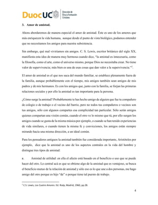 4
3. Amor de amistad.
Ahora abordaremos de manera especial el amor de amistad. Éste es uno de los amores que
más enriquecen la vida humana, aunque desde el punto de vista biológico, podamos entender
que no necesitamos los amigos para nuestra subsistencia.
Sin embargo, qué mal viviríamos sin amigos. C. S. Lewis, escritor británico del siglo XX,
manifiesta esta idea de manera muy hermosa cuando dice, “la amistad es innecesaria, como
la filosofía, como el arte, como el universo mismo, porque Dios no necesitaba crear. No tiene
valor de supervivencia; más bien es una de esas cosas que dan valor a la supervivencia.”2
.
El amor de amistad es el que nos saca del mundo familiar, se establece plenamente fuera de
la familia, aunque probablemente con el tiempo, mis amigos también sean amigos de mis
padres y de mis hermanos. Es con los amigos que, junto con la familia, se forjan las primeras
relaciones sociales y por ello la amistad es tan importante para la persona.
¿Cómo surge la amistad? Probablemente te has hecho amigo de alguien que fue tu compañero
de colegio o de trabajo o el vecino del barrio, pero no todos tus compañeros o vecinos son
tus amigos, sólo con algunos compartes esa complicidad tan particular. Sólo serán amigos
quienes compartan una visión común, cuando el otro ve lo mismo que tú, por ello surgen los
amigos cuando se gusta de la misma música por ejemplo, o cuando se han tenido experiencias
de vida similares, o cuando tienen la misma fe y convicciones, los amigos están siempre
mirando hacia una misma dirección, a un ideal común.
Para los pensadores antiguos la amistad también fue considerada importante, Aristóteles por
ejemplo, dice que la amistad es uno de los aspectos centrales en la vida del hombre y
distingue tres tipos de amistad:
a. Amistad de utilidad: en ella el afecto está basado en el beneficio o uso que se puede
hacer del otro. Lo central acá es que se obtiene algo de la amistad que es ventajoso, se busca
el beneficio mutuo de la relación de amistad y sólo eso es lo que une a dos personas, me hago
amigo del otro porque es hijo “de” o porque tiene tal puesto de trabajo.
2
C.S. Lewis, Los Cuatro Amores. Ed. Rialp, Madrid, 1960, pp.28.
 