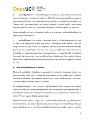 5
b. Amistad por placer: El fundamento de esta amistad es el placer o la diversión. Se ve
al amigo únicamente como causa de mi propio deleite. Las dos personas pueden preocuparse
sinceramente por la otra, pero lo que las une como amigos es principalmente el placer o los
"buenos ratos" que pasan juntos. Por ello esta amistad se diluye cuando vienen malos
momentos, pues en medio de la enfermedad o la premura económica ya no hay diversión.
Ambas amistades, no son necesariamente malas pero se acaban con facilidad debido a lo
frágiles de sus fundamentos.
c. Amistad virtuosa: es la amistad en su sentido pleno, en ella los amigos quieren el bien
del otro, ven al amigo como un bien en sí mismo y no como un medio para otra cosa. Los
amigos buscan una meta común: "la vida buena” a través de la virtud. Probablemente te ha
pasado que has cometido algún error y un buen amigo te ha dicho que actuaste mal, pero te
lo ha dicho con cariño, para que te hagas mejor persona, por tu propio bien. En esta relación
de amistad, los amigos están comprometidos a buscar algo fuera de ellos mismos, algo que
va más allá de sus propios intereses y se alientan el uno al otro en la virtud para perfeccionarse
día a día.
4. Características del amor de amistad.
El amor de amistad está fundado en la capacidad de la naturaleza humana de abrirse a los
otros, acogerlos como son y reconocerlos como dignos de ser amados por sí mismos,
deseando su perfección como personas. Además, por el hecho mismo de amar y entregarse,
la persona se perfecciona y se realiza a sí misma.
Si, como dijimos antes, el amor es un acto espiritual de donación de la persona, esto supone
ciertas cualidades que debemos tener presentes para distinguir en nuestras propias vidas si
efectivamente estoy siendo amado como me merezco o, si yo estoy amando como el otro lo
merece. Veamos algunas de estas características:
El amor de amistad implica “reciprocidad”, es decir una correspondencia y correlación con
la persona amada. Esta relación de amor entre personas implica un intercambio de ideas, de
gustos, de diálogo con el otro, de complicidad con la persona amada; cuántas veces has
 