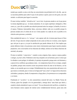6
notado que cuando se ama a otro hay un conocimiento tan profundo de él o de ella, que no
se necesitan palabras para saber lo que el otro piensa o quiere, pues un solo gesto, una sola
mirada es suficiente para lograr la conexión.
El amor incluye también “identificación” con el otro: la persona amada es un tú que posee
la misma dignidad que yo, la misma naturaleza. Es un sujeto espiritual, inteligente y libre
como yo, y por ello es posible una relación personal entre los amigos, la familia, la novia o
el esposo. Podemos intercambiar ideas, conversar, debatir, todo eso es posible porque la
persona amada está a la altura de mi ser. Como puedes ver, nada de esto es posible en la
relación entre personas y animales.
Otra cualidad del amor es la “entrega”: esto supone salir de sí mismo para buscar el bien
del otro. El que ama de verdad comprende al otro como un bien en sí mismo, como alguien
que vale por lo que es y no por la satisfacción que puedo obtener de él. Esto implica que
jamás debemos tratar a las personas como meros instrumentos para lograr nuestros propios
propósitos, esto se da mucho en las relaciones de trabajo, incluso en las falsas relaciones de
amistad y de pareja.
El amor es también “compromiso”: cuando se ama a alguien, hijos, esposo o esposa, padres
o amigos, soy leal a ellos. Podríamos estar muy enojados con un hermano, pero si vemos que
lo ofenden o corre peligro, lo defiendo y lo protejo sin pensarlo, porque amo a mi hermano y
a pesar de los conflictos que podamos tener, mi compromiso hacia él no se rompe, cumplo
mi palabra, porque entre nosotros existe una promesa tácita de estar en las buenas y en las
malas, es un acuerdo que no se rompe. Probablemente hoy esta característica del amor es la
que menos se entiende, pues vivimos en la lógica del "usar y tirar", la lógica de las relaciones
calculadas y pasajeras, donde el compromiso a largo plazo y las promesas no se comprenden
y se temen.
Finalmente el “sacrificio” es otra característica esencial del amor. La Madre Teresa de
Calcuta, quien fue ejemplo vivo de generosidad y entrega decía “ama hasta que duela y
cuando te duela entenderás lo que es el amor”. En esa dimensión del sacrificio, es donde los
seres humanos somos capaces de realizar actos verdaderamente heroicos, quien ama está
 