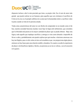 7
dispuesto incluso a dar lo más preciado que tiene, su propia vida. Ese el acto de amor más
grande que puede realizar un ser humano, para aquellos que son cristianos el sacrificio de
Cristo en la cruz es el ejemplo sublime de su amor por la humanidad, dolor y sacrificio valen
la pena cuando se trata de la persona amada.
Todas estas características del amor no son fáciles de comprender en un mundo como el de
hoy, nuestra sociedad funciona muchas veces bajo la lógica del utilitarismo, que considera
que la felicidad está puesta en la mayor cantidad de placer que se pueda obtener. Bajo esta
lógica, todo aquello que implique sacrificio y entrega es visto como absurdo e imposible de
llevar a cabo y probablemente esto puede explicar por qué muchas relaciones amorosas son
hoy tan frágiles, pues si sólo valoro al otro en la medida en que me proporciona algún placer,
entonces no hay bases para una relación estable y duradera. En cuanto se acabe la experiencia
de placer o de beneficios rápidos y fáciles, esa persona ya no me es valiosa, ya no la necesito
ni la quiero.
 