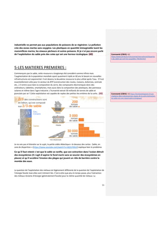 11
industrielle ne permet pas aux populations de poissons de se régénérer. La pollution
crée des zones mortes sans oxygène. Les plastiques en quantité inimaginable tuent les
mammifères marins, les oiseaux pécheurs et autres poissons. Et je n’ai pas encore parlé
de l’exploitation du sable près des cotes qui est une horreur écologique. (42)
5-LES MATIERES PREMIERES :
Commençons par le sable, cette ressource a longtemps été considéré comme infinie mais
l’augmentation de la population mondiale ayant quasiment triplé en 60 ans le besoin en nouvelles
infrastructures est exponentiel. Il est devenu la deuxième ressource la plus utilisé après l’eau. S’Il est
essentiellement utile pour le secteur du BTP (construction des routes, maisons, éoliennes, centrale
etc…) il rentre aussi dans la composition du verre, des composants électroniques donc des
ordinateurs, tablettes, smartphones, mais aussi dans la composition des plastiques, des panneaux
solaires et même dans l'agro-industrie. L'humanité extrait 50 milliards de tonnes de sable et
granulats par an ! Cette exploitation est capable de rayées des petites iles entières de la carte… (43)
Je ne vais pas m’étendre sur le sujet, la petite vidéo didactique « le dessous des cartes : Sable, en
voie de disparition » (https://www.youtube.com/watch?v=J4jj5UY6XcE) explique bien le problème.
Ce qu’il faut retenir c’est que le sable se raréfie, que son extraction dans l’océan détruit
des écosystèmes (il s’agit d’aspirer le fond marin sans se soucier des écosystèmes en
places) et qu’il accélère l’érosion des plages qui jouent un rôle de barrière contre la
montée des eaux.
La question de l’exploitation des métaux est légèrement différente de la question de l’exploitation de
l’énergie fossile mais elles sont intiment liés. C’est-à-dire que plus le temps passe, plus l’extraction
des métaux réclame d’énergie (généralement fossile) pour la même quantité de métaux. La
Commenté [CB43]: 42)
https://www.latribune.fr/economie/international/disparitio
n-du-sable-qui-sont-les-coupables-746140.html
Commenté [CB44]: 43) https://lareleveetlapeste.fr/une-
vingtaine-diles-indonesiennes-rayees-de-la-carte-lextraction-
du-sable-est-une-catastrophe-ecologique/
 