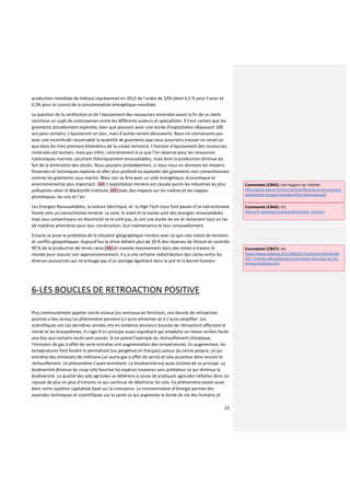 12
production mondiale de métaux représentait en 2012 de l’ordre de 10% (dont 6,5 % pour l’acier et
0,3% pour le cuivre) de la consommation énergétique mondiale.
La question de la raréfaction et de l’épuisement des ressources minérales avant la fin de ce siècle
constitue un sujet de controverses entre les différents auteurs et spécialistes. S’il est certain que les
gisements actuellement exploités, bien que pouvant avoir une durée d’exploitation dépassant 100
ans pour certains, s’épuiseront un jour, mais d’autres seront découverts. Nous ne connaissons pas
avec une incertitude raisonnable la quantité de gisements que nous pourrions trouver ne serait-ce
que dans les trois premiers kilomètres de la croûte terrestre. L’horizon d’épuisement des ressources
minérales est lointain, mais pas infini, contrairement à ce que l’on observe pour les ressources
halieutiques marines, pourtant théoriquement renouvelables, mais dont la production diminue du
fait de la diminution des stocks. Nous pouvons probablement, si nous nous en donnons les moyens
financiers et techniques explorer et aller plus profond ou exploiter des gisements non conventionnels
comme les gisements sous-marins. Mais ceci se fera avec un coût énergétique, économique et
environnemental plus important. (44) L’exploitation minière est classée parmi les industries les plus
polluantes selon le Blacksmith Institute, (45) avec des impacts sur les rivières et les nappes
phréatiques, les sols et l’air.
Les Energies Renouvelables, la voiture électrique, et la High Tech nous font passer d’un extractivisme
fossile vers un extractivisme minéral. Le vent, le soleil et la marée sont des énergies renouvelables
mais leur convertisseur en électricité ne le sont pas, ils ont une durée de vie et réclament tout un tas
de matières premières pour leur construction, leur maintenance et leur renouvellement.
Ensuite se pose le problème de la situation géographique minière avec ce que cela induit de tensions
et conflits géopolitiques. Aujourd’hui la chine détient plus de 20 % des réserves de lithium et contrôle
90 % de la production de terres rares (46) et investie massivement dans des mines à travers le
monde pour assurer son approvisionnement. Il y a une certaine redistribution des cartes entre les
diverses puissances qui ne présage pas d’un partage égalitaire dans la joie et la bonne humeur.
6-LES BOUCLES DE RETROACTION POSITIVE
Plus communément appeler cercle vicieux (ou vertueux en fonction), une boucle de rétroaction
positive a lieu lorsqu’un phénomène parvient à s’auto-alimenter et à s’auto-amplifier. Les
scientifiques ont ces dernières années mis en évidence plusieurs boucles de rétroaction affectant le
climat et les écosystèmes. Il s’agit d’un principe assez inquiétant qui empêche un retour arrière facile
une fois que certains seuils sont passés. Si on prend l’exemple du réchauffement climatique,
l’émission de gaz à effet de serre entraîne une augmentation des températures. En augmentant, les
températures font fondre le permafrost (ou pergélisol en français) autour du cercle polaire, ce qui
entraîne des émissions de méthane (un autre gaz à effet de serre) et cela accentue donc encore le
réchauffement. Le phénomène s’auto-entretient. La biodiversité est aussi victime de ce principe. La
biodiversité diminue du coup cela favorise les espèces invasives sans prédateur ce qui diminue la
biodiversité. La qualité des sols agricoles se détériore à cause de pratiques agricoles néfastes donc on
rajoute de plus en plus d’intrants ce qui continue de détériorer les sols. Ce phénomène existe aussi
dans notre système capitaliste basé sur la croissance. La consommation d’énergie permet des
avancées techniques et scientifiques sur la santé ce qui augmente la durée de vie des humains et
Commenté [CB45]: (44) Rapport de l’ADEME
http://www.ademe.fr/sites/default/files/assets/documents/
epuisement-metaux-mineraux-fiche-technique.pdf
Commenté [CB46]: 45)
https://fr.wikipedia.org/wiki/Blacksmith_Institute
Commenté [CB47]: 46)
https://www.lesechos.fr/11/09/2017/LesEchos/22526-064-
ECH_le-boom-des-batteries-va-entrainer-une-ruee-sur-les-
metaux-critiques.htm
 
