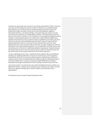 16
le système sans réel porte de sortie. Parce qu’il y a les enfants à aller chercher à l’école, à amener au
sport, parce qu’il faut rembourser la maison, la voiture. Et même sans ça, la sobriété heureuse,
personnellement ça ne me fait pas rêver, je suis bien trop habitué à un certain confort. C’est
tellement plus simple la vie quand on rentre chez soi qu’on lance Netflix pour regarder le
documentaire d’Al Gore « une vérité qui dérange » en se disant, depuis son canapé, qu’il a bien
raison de faire des conférences sur le réchauffement climatique. C’est tellement plus simple de se
dire qu’on a fait sa part en mettant un « like » Facebook sur un coup de gueule écologique ou encore
d’acheter une voiture hybride quand on a les moyens. Nous sommes tellement intégrés dans la
société de consommation que nous ne voyons le monde, ses problèmes et ses solutions, que par ce
prisme-là. La croissance verte est totalement dans cette esprit la, alors qu’il s’agit encore d’un
oxymore libérale pour continuer à consommer tout en se donnant bonne conscience. Notre
problème avant tout c’est la croissance qu’elle soit verte, bleu ou rouge ni changera rien. Voilà mon
état d’esprit, il est en pleine dissonance cognitive , je suis en colère de voir le monde tel qu’on est en
train de le laisser à nos enfants et en même temps totalement impuissant par l’ampleur des actions
qu’il faudrait mettre en œuvre ne serait-ce que pour adoucir la chute. Et le pire dans tout ça c’est
que tout le monde s’en fout, les gens continuent à vivre entre déni et ignorance…
J’aurais pu approfondir encore le sujet, en parlant des futures migrations liées au réchauffement
climatique, aux inégalités grandissantes, à la finance qui ne tient que par un fil, de l’agriculture
industrielle qui tue les sols. J’aurais pu vous parler du rapport au club de Rome, les limites de la
croissance sortie en 1972 et son modèle world 3 très robuste qui prévoit un effondrement dans la
1ere partie du XXIéme siécle. J’aurais pu aussi parler du modèle HANDY (Human and Nature
Dynamique), des blocages sociotechniques, de l’inertie politique, du dilemme du prisonnier etc…
Si vous avez lu jusqu’ici, vous avez saisi que nous sommes actuellement arrivé à un carrefour avec
différemment chemins : continuer comme maintenant et voir s’effondrer notre société, comme est
déjà entrain s’effondrer la biodiversité, ou tenter de modifier la course folle des courbes
exponentielles ?
Et la CCAS dans tout ça, c’est quoi le rapport ? Que peut-on faire ?
 
