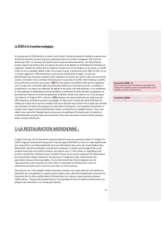 17
La CCAS et la transition écologique :
Si je pense que la CCAS doit être un acteur central dans l’économie sociale et solidaire, je pense aussi
qu’elle doit prendre une part tout aussi importante dans la transition écologique. Elle a tous les
atouts pour offrir un nouveau récit positif autant social qu’environnemental. Les 20 prochaines
années risquent de mettre à bas nos valeurs de justice et de dignité, le réchauffement climatique va
engendrer nombre de conflits dans le monde et envoyer tout un tas de gens sur les routes. Le conflit
syrien en est un exemple. Même si elle n’en ait pas la cause, la sècheresse entre 2007 et 2010 en est
un facteur aggravant. Cette sécheresse, la pire jamais relevée dans la région, a causé une
généralisation des mauvaises récoltes et des migrations de masses des zones rurales vers les centres
urbains. Cet exode rural a contribué à faire basculer le pays dans le conflit, l’Etat islamique a profité
de la misère pour accroitre son pouvoir. (48) Tous les experts s’accordent à dire que les migrations
vers l’Europe vont s’intensifier dans les prochaines années et vu comment nous les « accueillons »
actuellement, nos valeurs de solidarité, de dignité et de justice sont déjà bafouées. A ces problèmes,
le récit politique et médiatique ne fait qu’amplifier un sentiment d’insécurité dans la population et
par extension favorise la montée du populisme d’extrême droite et du repli sur soi. C’est pourquoi
nous devons à l’image du film « demain » (49) proposer une vision positive de nos actions qui par
effet rebond ou mimétisme puissent se propager. Je rêve qu’on ne parle plus de la CCAS dans les
médias par le biais de la cour des comptes mais par le fait que nous aurions mis en place par exemple
une économie circulaire entre paysans et restauration d’entreprise. Il est important de prendre en
compte notre impact environnemental dans toutes nos décisions et stratégies futures. Il faut nous
aider à nous sevrer de l’énergie fossile en poussant une politique d’incitation pour les salariés et
rendre désirable une autre façon de consommer. Pour cela nous avons la chance d’avoir plusieurs
leviers d’action intéressant.
1-LA RESTAURATION MERIDIENNE :
Il s’agit à mon avis, de l’un des leviers les plus importants que nous puissions utiliser. A l’origine à la
CCAS il s’agissait certainement de garantir à tous les agents EDF/GDF au moins un repas équilibré par
jour. Aujourd’hui, la tendance générale est à une alimentation plus saine, plus responsable et plus
décarbonée. Quand les politiques commencent à proposer un certain pourcentage de bio ou de
produits locaux dans les cantines scolaires, que faisons-nous ? Il faut utiliser ce magnifique outil
qu’est la restauration méridienne pour revitaliser le tissu social rural en proposant de l’alimentation
bio et locale dans chaque restaurant. Pourquoi pas à l’image des amap, subventionner des
agriculteurs locaux et écoresponsables, ils nous fourniraient des fruits et légumes issus de
l’agriculture bio ou/et raisonnée, de notre côté en compostant les déchets verts nous leur
redonnerons de quoi nourrir la terre et ainsi créer un cercle vertueux.
Dans tous les cas, il faut stopper la folle course des crevettes, vous savez celles qui sont péchés au
Danemark puis transportées en camion jusqu’au Maroc pour y être décortiquées puis reviennent au
Danemark afin d’y être conditionnées et finissent dans nos rayons en ayant parcouru plusieurs
milliers de km… Proposer des produits locaux c’est participer de fait à la résilience alimentaire et se
préparer dès maintenant à un monde post-pétrole.
Commenté [CB49]: 48)
https://www.lemonde.fr/climat/article/2015/09/11/le-
changement-climatique-facteur-de-destabilisation-et-de-
migrations_4752611_1652612.html
Commenté [CB50]: 49) Demain est un film réalisé par
Cyril Dion et Mélanie Laurent en 2015
 