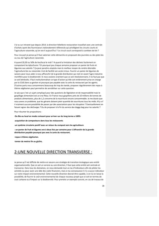 18
J’ai vu sur intranet que depuis 2014, la direction hôtellerie restauration travaillait avec une centrale
d’achats ayant des fournisseurs nationalement référencés qui privilégient les circuits courts et
l’agriculture raisonnée, qu’en est-il aujourd’hui ? Le circuit court correspond à combien de km ?
Pour ma part je pense qu’il faut valoriser cette démarche en proposant des journées ou des plats bio
ou issu de l’agriculture raisonnée.
A quand 20,30 ou 50% de bio/local le midi ? A quand la limitation des déchets facilement en
compostant les épluchures ? Et pourquoi pas chaque semaine proposer un panier de fruits et
légumes aux salariés ? Ça peut paraitre utopiste mais le meilleur moyen de rendre désirable
l’agriculture bio ou raisonnée c’est de facilité son accès à tous. Fournir un panier de légumes de
saisons peut nous aider à nous affranchir de la grande distribution qui met en avant l’agro-industrie
mortifère pour la biodiversité. Si nous voulons vraiment que ce soit révolutionnaire, il ne faut pas que
ce soit bénévole, il faut institutionnaliser ce type d’action qu’elle soit entièrement prise en charge
par la CCAS dans sa gestion et pourquoi pas payable avec la carte du restaurant par les agents.
D’autres parts nous consommons beaucoup de trop de viande, proposer régulièrement des repas à
thème végétarien peut permettre de sensibiliser sur cette question.
Je sais que c’est un sujet compliqué pour des questions de législation et de responsabilité mais le
gaspillage alimentaire est un vrai fléau. En France nous gaspillons près de 10 millions de tonnes de
produits alimentaires, plus de 1,2 concerne de la nourriture encore consommable. Je me doute que
nous avons ce problème, que les gérants doivent jeter quantité de nourritures tous les midis. N’y a-t’
il vraiment aucune possibilité de passer par des associations pour les récupérer ? Eventuellement en
faisant signer des décharges ? Ou de proposer à la fin du service des doggy bag pour les salariés ?
Pour résumer les propositions :
-Du Bio ou local en mode croissant pour arriver sur du long terme a 100%
-acquisition de composteurs dans tous les restaurants
-un système circulaire positif avec un retour du compost vers les agriculteurs
- un panier de fruit et légume une à deux fois par semaine pour s’affranchir de la grande
distribution payable pourquoi pas avec la carte du restaurant.
-repas à thème végétarien.
-tenter de mettre fin au gâchis.
2-UNE NOUVELLE DIRECTION TRANSVERSE :
Je pense qu’il est difficile de mettre en œuvre une stratégie de transition écologique sans entité
organisationnelle. Que ce soit un service ou une direction, il faut que cette entité soit centrale et
transverse. Dans tous les domaines, on nous demande tout un tas d’indicateurs afin de piloter les
activités ou pour avoir une idée des coûts financiers, mais à ma connaissance il n’y a aucun indicateur
sur notre impact environnemental. Cette nouvelle direction devrait être capable, si on lui en laisse la
possibilité, de fournir le coût environnemental de chaque nouveau projet que ce soit en termes de
cout carbone ou d’impact sur la biodiversité. Pour prendre un exemple concret, en cas de travaux de
 