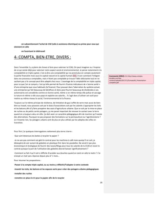 20
-en subventionnant l’achat de VAE (vélo à assistance électrique) ou prime pour ceux qui
viennent en vélo
-en favorisant le télétravail
4- COMPTA, BIEN-ETRE, DIVERS :
Dans l’ensemble il y a pleins de choses à faire pour valoriser la CCAS, On peut imaginer ou s’inspirer
de ce qui existe déjà pour valoriser notre aspect social et environnemental. Je pense notamment à la
comptabilité en triple capital, c’est-à-dire une comptabilité qui ne prend plus en compte seulement
la partie financière mais aussi le capital naturel et le capital humain (51). A voir comment l’intégrer
dans nos processus comptables, mais n’étant pas comptable je trouve l’idée séduisante tout en ne
sachant pas si le concept peut être adapté chez nous. L’avantage de la comptabilité en triple capital,
pour ce que j’en ai compris, c’est qu’elle permet de fournir d’autres indicateurs de « bonne santé »
d’une entreprise que ceux habituels (la finance). Pour pousser dans l’aberration du système actuel,
une entreprise qui fait beaucoup de bénéfices et donc peut fournir beaucoup de dividendes à ses
actionnaires est considérée comme en bonne santé, même si en même temps elle pollue et saccage
la nature et même si elle sous-paye et exploite ses salariés... Il s’agit donc d’utiliser cet outil pour
mettre au même niveau le social, l’environnemental et la finance.
Toujours sur le même principe de résilience, de limitation de gaz à effet de serre mais aussi de bien-
être au travail, nous pouvons soit par le biais d’associations soit par les salariés s’approprier les toits
et les balcons afin d’y faire prospérer des oasis d’agriculture urbaine. Que ce soit par la mise en place
de ruches ou de petits carrés potagers, ça me parait important de renouer le contact avec la terre
quand on a toujours vécu en ville. Ça doit avoir un caractère pédagogique afin de montrer qu’il existe
des alternatives. Pourquoi ne pas proposer des formations sur la permaculture ou l’agroforesterie ?
Je n’invente rien, les potagers urbains sont de plus en plus utilisés par les adeptes des villes en
transition.
Pour finir j’ai quelques interrogations nettement plus terre à terre :
-Que sont devenues les boites à recycler le papier ?
-Je ne sais pas comment est géré le contrat pour les machines à café mais quoiqu’il en soit, je
désespère de voir autant de gobelets en plastique finir dans les poubelles. Ne serait-il pas plus
économique et écologique de fournir des tasses/Mugs pour tous les salariés de la CCAS et revoir le
contrat puisque la part de l’utilisation des gobelets devrait baisser significativement ?
-Comment se fait-il qu’il soit si difficile d’accéder aux douches quand on vient en vélo le matin ? J’ai
envoyé un mail sans réponse depuis plus d’ 1 mois…
Pour résumer les propositions :
-Passer à la compta triple capital, ou au moins y réfléchir/l’adapter à notre contexte
-investir les toits, les balcons et les espaces verts pour créer des potagers urbains pédagogiques
-installer des ruches
-remettre en place le tri pour le papier afin de le recycler
Commenté [CB52]: 51) http://www.compta-
durable.com/wp-
content/uploads/2017/11/Compta3K_Presentation-
complete.pdf
 
