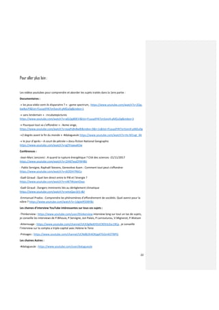 22
Pour aller plus loin :
Les vidéos youtubes pour comprendre et aborder les sujets traités dans la 1ere partie :
Documentaires :
-« les jeux vidéo vont-ils disparaitre ? » - game spectrum, https://www.youtube.com/watch?v=2Qq-
6wByLPI&list=FLyuydY4l7zn5onJ4-pMZuDg&index=1
-« sans lendemain » - incubatepictures
https://www.youtube.com/watch?v=a0J2gj80EVI&list=FLyuydY4l7zn5onJ4-pMZuDg&index=3
-« Pourquoi tout va s’effondrer » - 4eme singe,
https://www.youtube.com/watch?v=eyqPs8n8w8I&index=3&t=1s&list=FLyuydY4l7zn5onJ4-pMZuDg
-«2 degrés avant la fin du monde » -#datagueule https://www.youtube.com/watch?v=Hs-M1vgI_4A
-« le jour d’après – A court de pétrole » docu-fiction National Geographic
https://www.youtube.com/watch?v=gZYriqwaKOw
Conférences :
-Jean-Marc Jancovici : A quand la rupture énergétique ? Cité des sciences -21/11/2017
https://www.youtube.com/watch?v=2JH6TwaDYW4&t
- Pablo Servigne, Raphaël Stevens, Geneviève Azam : Comment tout peut s'effondrer
https://www.youtube.com/watch?v=dI2lOH7RbCo
-Gaël Giraud : Quel lien direct entre le PIB et l'énergie ?
https://www.youtube.com/watch?v=vW7WywnOxas
-Gaël Giraud : Dangers imminents liés au dérèglement climatique
https://www.youtube.com/watch?v=xmoQav1k5-I&t
-Emmanuel Prados : Comprendre les phénomènes d’effondrement de sociétés. Quel avenir pour la
nôtre ? https://www.youtube.com/watch?v=1dgjIeR5DBY&t
Les chaines d’interview YouTube intéressantes sur tous ces sujets :
-Thinkerview : https://www.youtube.com/user/thinkerview interview long sur tout un tas de sujets,
je conseille les interviews de P.Bihouix, P.Servigne, Jon Palais, P.Larrouturou, V.Mignerot, P.Watson
-Atterissage : https://www.youtube.com/channel/UCA3gNeKH5UC9OVJLExc19Cg , je conseille
l’interview sur la compta a triple-capital avec Helene le Teno
-Présages : https://www.youtube.com/channel/UCNd8j3h4OKpg4TGGmKOTBPQ
Les chaines Autres :
-#datagueule : https://www.youtube.com/user/datagueule
 