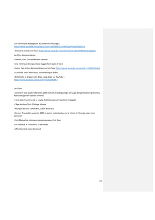 23
-Les chroniques écologiques du professeur feuillage :
https://www.youtube.com/playlist?list=PLverOb56261sDNGS2gUPGhqPfQBiYCsUt
- Et tout le monde s’en fout : https://www.youtube.com/channel/UC-2EkisRV8h9KsHpslQ1gXA
Les films documentaires :
-Demain, Cyril Dion et Mélanie Laurent
-Une vérité qui dérange, Davis Guggenheim avec Al Gore
-Home, Yan Arthus-Bertrand dispo sur YouTube: https://www.youtube.com/watch?v=NNGDj9IeAuI
-Le monde selon Monsanto, Marie-Monique Robin
-Béhémoth, le dragon noir, Zhao Liang dispo sur YouTube :
https://www.youtube.com/watch?v=sqhvZ9IyM-4
Les Livres :
-Comment tout peut s’effondrer, petit manuel de collapsologie a l’usage des générations présentes,
Pablo Servigne et Raphael Stevens
-L’entraide, l’autre loi de la jungle, Pablo Servigne et Gauthier Chappelle
-L’âge des Low Tech, Philippe bihouix
-Pourquoi tout va s’effondrer, Julien Wosnitsa
-Dormez Tranquilles jusqu’en 2100 et autres malentendus sur le climat et l’énergie, jean-marc
Jancovici
-Petit Manuel de résistance contemporaine, Cyril Dion
-Les limites à la croissance, D.Meadows
-effondrement, Jared Diamond
 