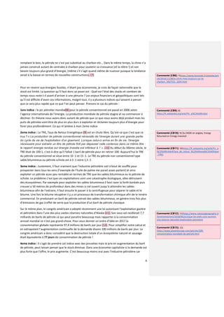 4
remplacé le bois, le pétrole ne s’est pas substitué au charbon etc… Dans le même temps, la chine n’a
jamais construit autant de centrales à charbon pour soutenir sa croissance (et la nôtre !) et son
besoin toujours plus grand d’énergie, (même s’il s’agit quand même de nuancer puisque la tendance
serait à la baisse en termes de nouvelles constructions). (7)
Pour en revenir aux énergies fossiles, n’étant pas économiste, je crois de façon rationnelle que le
stock est limité. La question qu’il faut donc se poser est : Quel est l’état des stocks et combien de
temps nous reste-t-il avant d’arriver à une pénurie ? Les enjeux financiers et géopolitiques sont tels
qu’il est difficile d’avoir ces informations, malgré tout, il y a plusieurs indices qui laissent à penser
que ce sera plus rapide que ce que l’on peut penser. Prenons le cas du pétrole :
1ere indice : le pic pétrolier mondial(8) pour le pétrole conventionnel est passé en 2006 selon
l’agence internationale de l’énergie. La production mondiale de pétrole stagne et va commencer à
décliner. En théorie nous avons donc autant de pétrole que ce que nous avons déjà produit mais les
puits de pétroles vont être de plus en plus durs à exploiter et réclamer toujours plus d’énergie pour
forer plus profondément .Ce qui m’amène à mon 2eme indice
2eme indice : Le TRE, Taux de Retour Energétique (9) est en chute libre. Qu’est-ce que c’est que ce
truc ? « La production de pétrole conventionnel nécessite de l’énergie durant une grande partie
du cycle de vie de l'exploitation d'un gisement. Lorsque celui-ci arrive en fin de vie, l'énergie
nécessaire pour extraire un litre de pétrole finit par dépasser celle contenue dans ce même litre :
le rapport énergie rendue sur énergie investie est inférieur à 1 ». (10) Au début du XXème siècle, le
TRE était de 100:1, c’est-à-dire qu’il fallait 1 baril de pétrole pour en retirer 100. Aujourd’hui le TRE
du pétrole conventionnel se situe entre 10 :1 et 15 :1. Le TRE du pétrole non conventionnel type
sable bitumineux ou pétrole schiste est à 3 :1 voire 1,5 :1
3eme indice : Justement, il faut vraiment que l’industrie pétrolière soit à bout de souffle pour
prospecter dans tous les sens (l’exemple de l’huile de palme me parait assez parlant) et ainsi
exploiter un pétrole aussi peu rentable en termes de TRE que les sables bitumineux ou le pétrole de
schiste. Le problème c’est que ces exploitations sont une catastrophe écologique, elles détruisent
des écosystèmes. Par exemple pour exploiter les sables bitumineux il faut raser la forêt boréale puis
creuser a 50 mètres de profondeur dans des mines à ciel ouvert jusqu’à atteindre les sables
bitumineux afin de l’extraire, il faut ensuite le passer à la centrifugeuse pour séparer le sable et le
bitume. Une fois le bitume récupérer il y a un processus de transformation chimique afin de le rendre
commercial. En produisant un baril de pétrole extrait des sables bitumineux, on génère trois fois plus
d’émissions de gaz à effet de serre que la production d’un baril de pétrole classique.
Sur le même plan, le congrès américain a adopté récemment une loi autorisant l’exploitation gazière
et pétrolière dans l’une des plus vastes réserves naturelles d’Alaska (11). Son sous-sol recélerait 7,7
milliards de barils de pétrole ce qui peut paraitre beaucoup mais rapporter à la consommation
annuel mondial ce n’est pas grand-chose. Pour vous donner un ordre d’idée en 2017 la
consommation globale représente 97,4 millions de barils par jour (12). Pour simplifier notre calcul et
en extrapolant l’augmentation continuelle de la demande disons 100 millions de barils par jour. Le
congrès américain a donc considéré que la destruction totale d’un écosystème naturel et sauvage
était équivalente à 77 jours de consommation de pétrole !
4eme indice : Il s’agit de prendre cet indice avec des pincettes mais le prix en augmentation du baril
de pétrole, peut laisser penser que le stock diminue. Dans une économie capitaliste si la demande est
plus forte que l’offre, le prix augmente. C’est beaucoup moins vrai avec l’industrie pétrolière car
Commenté [CB8]: 7)https://www.lemonde.fr/planete/arti
cle/2016/11/08/la-chine-mise-toujours-sur-le-
charbon_5027531_3244.html
Commenté [CB9]: 8)
https://fr.wikipedia.org/wiki/Pic_p%C3%A9trolier
Commenté [CB10]: 9) Ou EROEI en anglais, Energy
Returned on Enregy invested
Commenté [CB11]: 10)https://fr.wikipedia.org/wiki/Pic_p
%C3%A9trolier#Taux_de_retour_%C3%A9nerg%C3%A9tique
_(TRE)
Commenté [CB12]: 11)https://www.nationalgeographic.fr
/environnement/2018/06/arctique-les-etats-unis-ouvrent-
une-reserve-naturelle-lexploration-petroliere
Commenté [CB13]: 12)
https://www.planetoscope.com/petrole/209-
consommation-mondiale-de-petrole.html
 