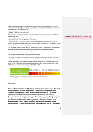 8
mesures actuelles, nous serons plus proche de 3 degrés à long terme. Je dis souvent que si nous
voulons limiter le réchauffement à 2 degrés, nous devons mettre de côté l’essentiel des combustibles
fossiles qui sont à notre disposition. »
+3 degrés en 2100 c’est grave docteur ?
Comme le dit Julien Wosnitza, activiste écologique et auteur du livre pourquoi tout va s’effondrer,
dans son livre (27) :
« Ça se traduirait globalement par (accrochez-vous) :
-l’arctique qui fond et l’océan qui se dilate, provoquant une élévation du niveau des océans. En
d’autres termes, la Floride n’existe plus, New York non plus, et le Bangladesh, la Camargue et nombre
d’iles du Pacifique sont rayés de la carte ;
-Les glaciers du Tibet qui fondent, donc les trois principaux fleuves d’Asie (y compris le Gange) à sec
en été. Je vous laisse imaginer les conséquences dans des zones aussi densément peuplé.
-Pékin qui se trouve aux portes du désert de Gobi
-Les pluies qui se raréfient dans tout le bassin méditerranéen
-des rendements agricoles en baisse constante, obligeant des millions de personnes à migrer vers le
nord, ou il n’y aura pas assez de ressources pour accueillir et nourrir tout le monde. »
2100 ça peut paraitre dans longtemps mais les effets du réchauffement climatique se font déjà
sentir, 14 des 15 années les plus chaudes se situent au XXIe siècle, à peine entamé. Ainsi, l'année
2016 est la plus chaude, suivie de près par 2015,2017 et 2014.
Pour résumer :
Le réchauffement climatique est désormais une menace bien connue, qui met en péril
notre sécurité face aux aléas climatiques et la stabilité des écosystèmes vivants.
Toutefois, si tout le monde connaît le réchauffement climatique et si de grandes
conférences internationales sont organisées pour organiser la lutte contre ce
phénomène, on observe dans la réalité assez peu d’actions mises en place. Ainsi, si les
énergies renouvelables se développent, la consommation d’énergies fossiles ne baisse
pas. Les émissions CO2 continuent à augmenter et l’atmosphère continue de se
réchauffer. Sans action d’ampleur impliquant une réduction importante de nos
consommations, le réchauffement climatique pourrait atteindre près de 6 degrés d’ici
Commenté [CB28]: 27) Pourquoi tout va s’effondrer, Page
67, julien Wosnitza
 