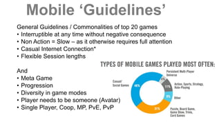 Mobile ‘Guidelines’
General Guidelines / Commonalities of top 20 games
• Interruptible at any time without negative consequence
• Non Action = Slow – as it otherwise requires full attention
• Casual Internet Connection*
• Flexible Session lengths
And
• Meta Game
• Progression
• Diversity in game modes
• Player needs to be someone (Avatar)
• Single Player, Coop, MP, PvE, PvP
 