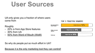 User Sources
Source: http://www.referralcandy.com/referral-marketing-guide/2/how-powerful-is-word-of-mouth-exactly
UA only gives you a fraction of where users
come from
Roughly
- 20% is from App Store features
- 30% from UA
- 50% from Word of Mouth (WoM)
So why do people put so much effort in UA?
Because it is the only marketing tool they can control!
 