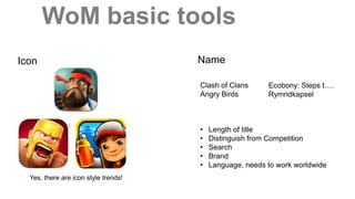 WoM basic tools
Icon Name
Clash of Clans
Angry Birds
• Length of title
• Distinguish from Competition
• Search
• Brand
• Language, needs to work worldwide
Ecobony: Steps t….
Rymndkapsel
Yes, there are icon style trends!
 