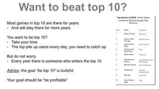 Want to beat top 10?
Most games in top 10 are there for years
- And will stay there for more years
You want to be top 10?
- Take your time
- The top pile up users every day; you need to catch up
But do not worry
- Every year there is someone who enters the top 10
Advice: the goal “be top 10” is bullshit.
Your goal should be “be profitable”
 