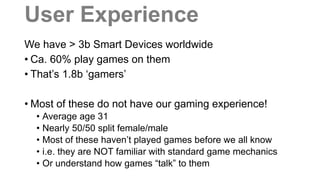 User Experience
We have > 3b Smart Devices worldwide
• Ca. 60% play games on them
• That’s 1.8b ‘gamers’
• Most of these do not have our gaming experience!
• Average age 31
• Nearly 50/50 split female/male
• Most of these haven’t played games before we all know
• i.e. they are NOT familiar with standard game mechanics
• Or understand how games “talk” to them
 