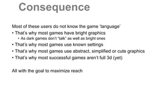 Consequence
Most of these users do not know the game ‘language’
• That’s why most games have bright graphics
• As dark games don’t “talk” as well as bright ones
• That’s why most games use known settings
• That’s why most games use abstract, simplified or cute graphics
• That’s why most successful games aren’t full 3d (yet)
All with the goal to maximize reach
 