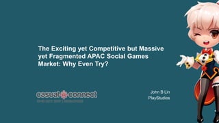 casual connect – 16-18 May 2017 Singapore
1
The Exciting yet Competitive but Massive
yet Fragmented APAC Social Games
Market: Why Even Try?
John B Lin
PlayStudios
 