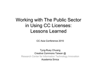 Working with The Public Sector
   in Using CC Licenses:
      Lessons Learned
                CC Asia Conference 2010


                   Tyng-Ruey Chuang
             Creative Commons Taiwan @
  Research Center for Information Technology Innovation
                    Academia Sinica
 