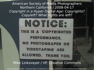 American Society of Media Photographers Northern California / 2008-04-17 Copyright in a Hyper Digital Age: Copyrights? Copyleft? What rights are left? Mike Linksvayer / VP, Creative Commons Photo by Wendy Seltzer · Licensed under CC Attribution 2.0 ·  http://www.flickr.com/photos/wseltzer/248490439/ 