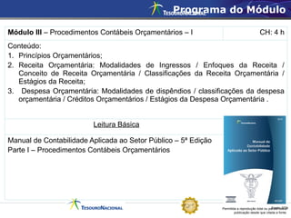 Permitida a reprodução total ou parcial desta
publicação desde que citada a fonte.
Fonte: STN
Programa do Módulo
Módulo III – Procedimentos Contábeis Orçamentários – I CH: 4 h
Conteúdo:
1. Princípios Orçamentários;
2. Receita Orçamentária: Modalidades de Ingressos / Enfoques da Receita /
Conceito de Receita Orçamentária / Classificações da Receita Orçamentária /
Estágios da Receita;
3. Despesa Orçamentária: Modalidades de dispêndios / classificações da despesa
orçamentária / Créditos Orçamentários / Estágios da Despesa Orçamentária .
Leitura Básica
Manual de Contabilidade Aplicada ao Setor Público – 5ª Edição
Parte I – Procedimentos Contábeis Orçamentários
 