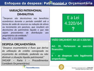 Permitida a reprodução total ou parcial desta
publicação desde que citada a fonte.
Fonte: STN
DESPESA ORÇAMENTÁRIA
“Despesa orçamentária é fluxo que deriva
da utilização de crédito consignado no
orçamento da entidade, podendo ou não
diminuir a situação líquida patrimonial.”
(MCASP – Parte I – Procedimentos
Contábeis Orçamentários)
VARIAÇÃO PATRIMONIAL
DIMINUTIVA
“Despesas são decréscimos nos benefícios
econômicos durante o período contábil sob a
forma de saída de recursos ou redução de ativos
ou incremento em passivos, que resultem em
decréscimo do patrimônio líquido e que não
sejam provenientes de distribuição aos
proprietários da entidade.”
(Res. CFC 1.121/2008)
E a Lei
4.320/64
?
VISÃO ORÇAMENT. NA LEI 4.320/64:
Art. 35. Pertencem ao exercício
financeiro:
....
II – as despesas nele legalmente
empenhadas;
Enfoques da despesa: Patrimonial x Orçamentária
 