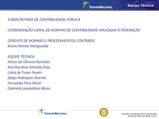 Permitida a reprodução total ou parcial desta
publicação desde que citada a fonte.
SUBSECRETARIA DE CONTABILIDADE PÚBLICA
COORDENAÇÃO-GERAL DE NORMAS DE CONTABILIDADE APLICADAS À FEDERAÇÃO
GERENTE DE NORMAS E PROCEDIMENTOS CONTÁBEIS
Bruno Ramos Mangualde
EQUIPE TÉCNICA
Alison de Oliveira Barcelos
Ana Karolina Almeida Dias
Carla de Tunes Nunes
Diego Rodrigues Boente
Fernanda Silva Nicoli
Gabriela Leopoldina Abreu
Equipe Técnica
 