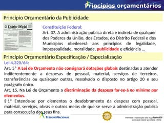Permitida a reprodução total ou parcial desta
publicação desde que citada a fonte.
Fonte: STN
Princípio Orçamentário da Publicidade
Princípio Orçamentário Especificação / Especialização
Lei 4.320/64:
Art. 5º A Lei de Orçamento não consignará dotações globais destinadas a atender
indiferentemente a despesas de pessoal, material, serviços de terceiros,
transferências ou quaisquer outras, ressalvado o disposto no artigo 20 e seu
parágrafo único.
Art. 15. Na Lei de Orçamento a discriminação da despesa far-se-á no mínimo por
elementos.
§ 1º Entende-se por elementos o desdobramento da despesa com pessoal,
material, serviços, obras e outros meios de que se serve a administração publica
para consecução dos seus fins.
Constituição Federal:
Art. 37. A administração pública direta e indireta de qualquer
dos Poderes da União, dos Estados, do Distrito Federal e dos
Municípios obedecerá aos princípios de legalidade,
impessoalidade, moralidade, publicidade e eficiência ...
Princípios orçamentários
 