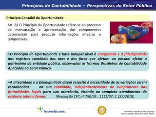 Permitida a reprodução total ou parcial
desta publicação desde que citada a fonte.
Princípio Contábil da Oportunidade
Princípios de Contabilidade – Perspectivas do Setor Público
Art. 6º O Princípio da Oportunidade refere-se ao processo
de mensuração e apresentação dos componentes
patrimoniais para produzir informações íntegras e
tempestivas.
•O Princípio da Oportunidade é base indispensável à integridade e à fidedignidade
dos registros contábeis dos atos e dos fatos que afetam ou possam afetar o
patrimônio da entidade pública, observadas as Normas Brasileiras de Contabilidade
Aplicadas ao Setor Público.
•A integridade e a fidedignidade dizem respeito à necessidade de as variações serem
reconhecidas na sua totalidade, independentemente do cumprimento das
formalidades legais para sua ocorrência, visando ao completo atendimento da
essência sobre a forma. (Resolução CFC nº 750/93 ; 1111/07; 1.282/2010)
 