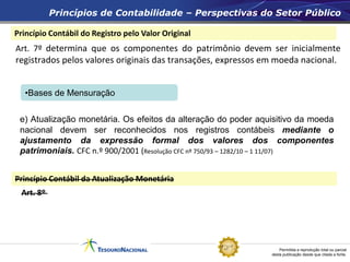 Permitida a reprodução total ou parcial
desta publicação desde que citada a fonte.
Princípio Contábil do Registro pelo Valor Original
Princípios de Contabilidade – Perspectivas do Setor Público
Princípio Contábil da Atualização Monetária
Art. 7º determina que os componentes do patrimônio devem ser inicialmente
registrados pelos valores originais das transações, expressos em moeda nacional.
e) Atualização monetária. Os efeitos da alteração do poder aquisitivo da moeda
nacional devem ser reconhecidos nos registros contábeis mediante o
ajustamento da expressão formal dos valores dos componentes
patrimoniais. CFC n.º 900/2001 (Resolução CFC nº 750/93 – 1282/10 – 1 11/07)
Art. 8º
•Bases de Mensuração
 
