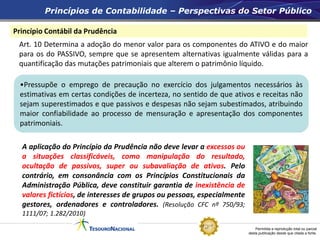 Permitida a reprodução total ou parcial
desta publicação desde que citada a fonte.
Atenção
Princípio Contábil da Prudência
Art. 10 Determina a adoção do menor valor para os componentes do ATIVO e do maior
para os do PASSIVO, sempre que se apresentem alternativas igualmente válidas para a
quantificação das mutações patrimoniais que alterem o patrimônio líquido.
Princípios de Contabilidade – Perspectivas do Setor Público
A aplicação do Princípio da Prudência não deve levar a excessos ou
a situações classificáveis, como manipulação do resultado,
ocultação de passivos, super ou subavaliação de ativos. Pelo
contrário, em consonância com os Princípios Constitucionais da
Administração Pública, deve constituir garantia de inexistência de
valores fictícios, de interesses de grupos ou pessoas, especialmente
gestores, ordenadores e controladores. (Resolução CFC nº 750/93;
1111/07; 1.282/2010)
•Pressupõe o emprego de precaução no exercício dos julgamentos necessários às
estimativas em certas condições de incerteza, no sentido de que ativos e receitas não
sejam superestimados e que passivos e despesas não sejam subestimados, atribuindo
maior confiabilidade ao processo de mensuração e apresentação dos componentes
patrimoniais.
 