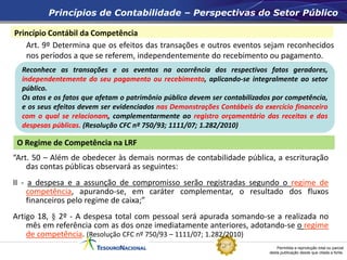 Permitida a reprodução total ou parcial
desta publicação desde que citada a fonte.
Princípio Contábil da Competência
Art. 9º Determina que os efeitos das transações e outros eventos sejam reconhecidos
nos períodos a que se referem, independentemente do recebimento ou pagamento.
Princípios de Contabilidade – Perspectivas do Setor Público
O Regime de Competência na LRF
“Art. 50 – Além de obedecer às demais normas de contabilidade pública, a escrituração
das contas públicas observará as seguintes:
II - a despesa e a assunção de compromisso serão registradas segundo o regime de
competência, apurando-se, em caráter complementar, o resultado dos fluxos
financeiros pelo regime de caixa;”
Artigo 18, § 2º - A despesa total com pessoal será apurada somando-se a realizada no
mês em referência com as dos onze imediatamente anteriores, adotando-se o regime
de competência. (Resolução CFC nº 750/93 – 1111/07; 1.282/2010)
Reconhece as transações e os eventos na ocorrência dos respectivos fatos geradores,
independentemente do seu pagamento ou recebimento, aplicando-se integralmente ao setor
público.
Os atos e os fatos que afetam o patrimônio público devem ser contabilizados por competência,
e os seus efeitos devem ser evidenciados nas Demonstrações Contábeis do exercício financeiro
com o qual se relacionam, complementarmente ao registro orçamentário das receitas e das
despesas públicas. (Resolução CFC nº 750/93; 1111/07; 1.282/2010)
 