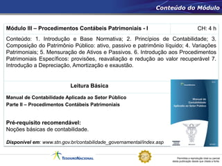 Permitida a reprodução total ou parcial
desta publicação desde que citada a fonte.
Módulo III – Procedimentos Contábeis Patrimoniais - I CH: 4 h
Conteúdo: 1. Introdução e Base Normativa; 2. Princípios de Contabilidade; 3.
Composição do Patrimônio Público: ativo, passivo e patrimônio líquido; 4. Variações
Patrimoniais; 5. Mensuração de Ativos e Passivos. 6. Introdução aos Procedimentos
Patrimoniais Específicos: provisões, reavaliação e redução ao valor recuperável 7.
Introdução a Depreciação, Amortização e exaustão.
Leitura Básica
Manual de Contabilidade Aplicada ao Setor Público
Parte II – Procedimentos Contábeis Patrimoniais
Pré-requisito recomendável:
Noções básicas de contabilidade.
Disponível em: www.stn.gov.br/contabilidade_governamental/index.asp
Conteúdo do Módulo
 