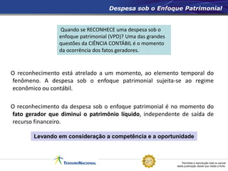Permitida a reprodução total ou parcial
desta publicação desde que citada a fonte.
O reconhecimento está atrelado a um momento, ao elemento temporal do
fenômeno. A despesa sob o enfoque patrimonial sujeita-se ao regime
econômico ou contábil.
O reconhecimento da despesa sob o enfoque patrimonial é no momento do
fato gerador que diminui o patrimônio líquido, independente de saída de
recurso financeiro.
Despesa sob o Enfoque Patrimonial
Quando se RECONHECE uma despesa sob o
enfoque patrimonial (VPD)? Uma das grandes
questões da CIÊNCIA CONTÁBIL é o momento
da ocorrência dos fatos geradores.
Levando em consideração a competência e a oportunidade
 