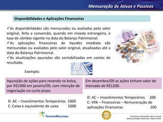Permitida a reprodução total ou parcial
desta publicação desde que citada a fonte.
Disponibilidades e Aplicações Financeiras
Mensuração de Ativos e Passivos
As disponibilidades são mensuradas ou avaliadas pelo valor
original, feita a conversão, quando em moeda estrangeira, à
taxa de câmbio vigente na data do Balanço Patrimonial.
As aplicações financeiras de liquidez imediata são
mensuradas ou avaliadas pelo valor original, atualizadas até a
data do Balanço Patrimonial.
As atualizações apuradas são contabilizadas em contas de
resultado.
Exemplo:
D: AC – Investimentos Temporários 1000
C: Caixa e equivalente de caixa 1000
Aquisição de ações para revenda na bolsa,
por R$1000 em janeiro/09, com intenção de
negociação no curto prazo.
Em dezembro/09 as ações tinham valor de
mercado de R$1200.
D: AC – Investimentos Temporários 200
C: VPA – Financeiras – Remuneração de
aplicações financeiras 200
 