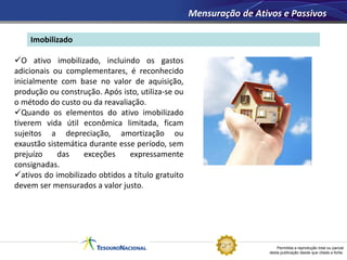 Permitida a reprodução total ou parcial
desta publicação desde que citada a fonte.
Imobilizado
Mensuração de Ativos e Passivos
O ativo imobilizado, incluindo os gastos
adicionais ou complementares, é reconhecido
inicialmente com base no valor de aquisição,
produção ou construção. Após isto, utiliza-se ou
o método do custo ou da reavaliação.
Quando os elementos do ativo imobilizado
tiverem vida útil econômica limitada, ficam
sujeitos a depreciação, amortização ou
exaustão sistemática durante esse período, sem
prejuízo das exceções expressamente
consignadas.
ativos do imobilizado obtidos a título gratuito
devem ser mensurados a valor justo.
 