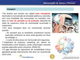 Permitida a reprodução total ou parcial
desta publicação desde que citada a fonte.
Intangível
Mensuração de Ativos e Passivos
Os direitos que tenham por objeto bens incorpóreos
destinados à manutenção da atividade pública ou exercidos
com essa finalidade são mensurados ou avaliados com
base no valor de aquisição ou de produção, deduzido do
saldo da respectiva conta de amortização acumulada e
impairment.
Um ativo intangível deve ser reconhecido somente
quando:
- for provável que os benefícios econômicos futuros
esperados atribuíveis ao ativo serão gerados em favor
da entidade; e
- o custo do ativo possa ser mensurado com segurança.
 Dispêndios de pesquisa, marketing, etc. devem ser
reconhecidos como despesa, sendo amortizados somente
quando adquiridos junto a terceiros. (IPSAS 31)
O ágio derivado da expectativa de rentabilidade futura
(goodwill) gerado internamente não deve ser reconhecido
como ativo.
 