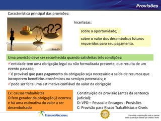 Permitida a reprodução total ou parcial
desta publicação desde que citada a fonte.
Provisões
Uma provisão deve ser reconhecida quando satisfeitas três condições:
Característica principal das provisões:
Incertezas:
sobre a oportunidade;
sobre o valor dos desembolsos futuros
requeridos para seu pagamento.
Ex: causas trabalhistas
O fato gerador da obrigação já ocorreu
e há uma estimativa do valor a ser
desembolsado
Constituição da provisão (antes da sentença
judicial):
D: VPD – Pessoal e Encargos - Provisões
C: Provisão para Riscos Trabalhistas e Cíveis
entidade tem uma obrigação legal ou não formalizada presente, que resulta de um
evento passado,
é provável que para pagamento da obrigação seja necessário a saída de recursos que
incorporem benefícios econômicos ou serviços potenciais; e
pode ser feita uma estimativa confiável do valor da obrigação
 