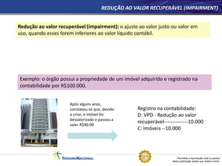 Permitida a reprodução total ou parcial
desta publicação desde que citada a fonte.
REDUÇÃO AO VALOR RECUPERÁVEL (IMPAIRMENT)
Redução ao valor recuperável (impairment): o ajuste ao valor justo ou valor em
uso, quando esses forem inferiores ao valor líquido contábil.
Exemplo: o órgão possui a propriedade de um imóvel adquirido e registrado na
contabilidade por R$100.000.
Após alguns anos,
constatou-se que, devido
a crise, o imóvel foi
desvalorizado e passou a
valer R$90.00
Registro na contabilidade:
D: VPD - Redução ao valor
recuperável--------------10.000
C: Imóveis --10.000
 