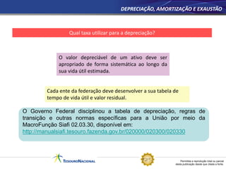 Permitida a reprodução total ou parcial
desta publicação desde que citada a fonte.
DEPRECIAÇÃO, AMORTIZAÇÃO E EXAUSTÃO
Qual taxa utilizar para a depreciação?
Cada ente da federação deve desenvolver a sua tabela de
tempo de vida útil e valor residual.
O valor depreciável de um ativo deve ser
apropriado de forma sistemática ao longo da
sua vida útil estimada.
O Governo Federal disciplinou a tabela de depreciação, regras de
transição e outras normas específicas para a União por meio da
MacroFunção Siafi 02.03.30, disponível em:
http://manualsiafi.tesouro.fazenda.gov.br/020000/020300/020330
 